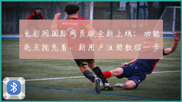 竞彩网国际网页版全新上线：功能亮点抢先看，新用户注册教程一步到位