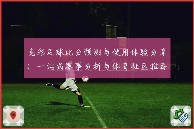 竞彩足球比分预测与使用体验分享：一站式赛事分析与体育社区推荐