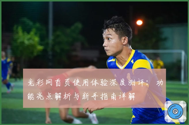 竞彩网首页使用体验深度测评：功能亮点解析与新手指南详解