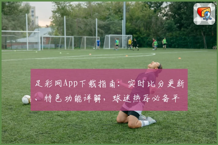 足彩网App下载指南:实时比分更新、特色功能详解,球迷热荐必备平台