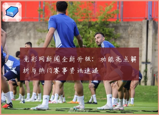 竞彩网新闻全新升级：功能亮点解析与热门赛事资讯速递