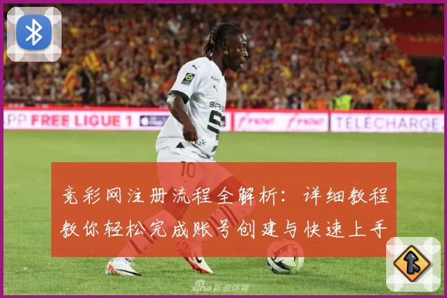 竞彩网注册流程全解析：详细教程教你轻松完成账号创建与快速上手