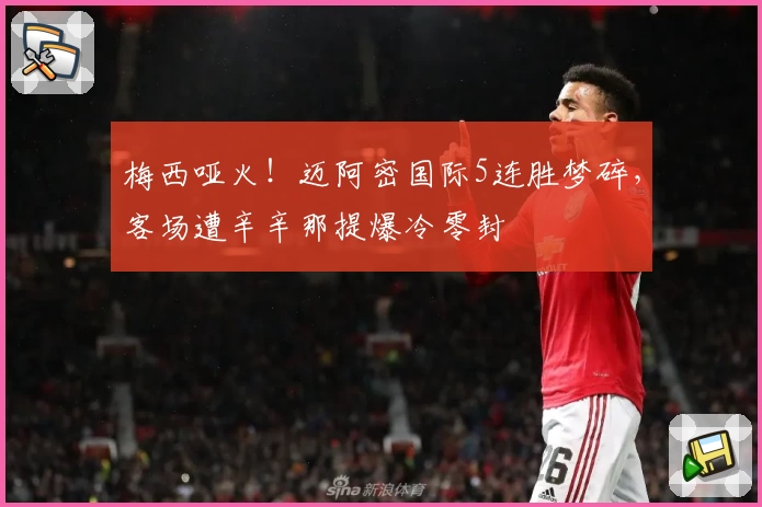 梅西哑火！迈阿密国际5连胜梦碎，客场遭辛辛那提爆冷零封