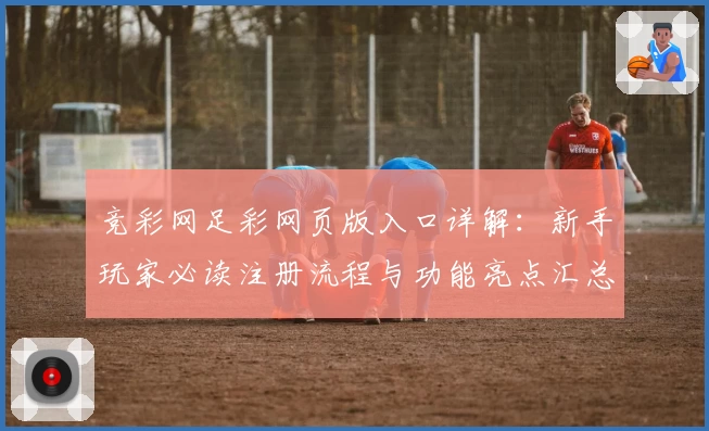 竞彩网足彩网页版入口详解：新手玩家必读注册流程与功能亮点汇总