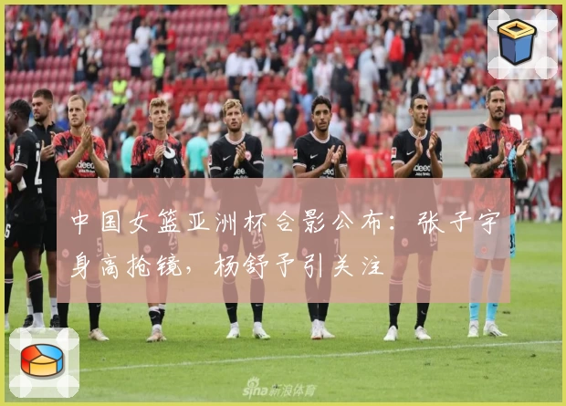 中国女篮亚洲杯合影公布：张子宇身高抢镜，杨舒予引关注