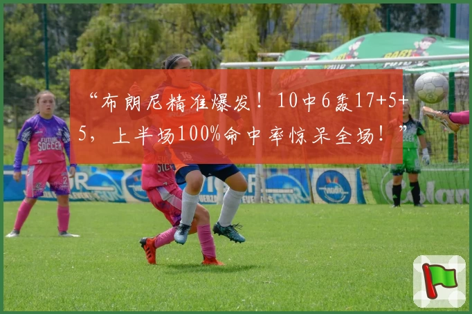 “布朗尼精准爆发！10中6轰17+5+5，上半场100%命中率惊呆全场！”