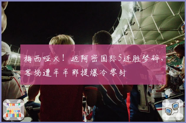 梅西哑火!迈阿密国际5连胜梦碎,客场遭辛辛那提爆冷零封