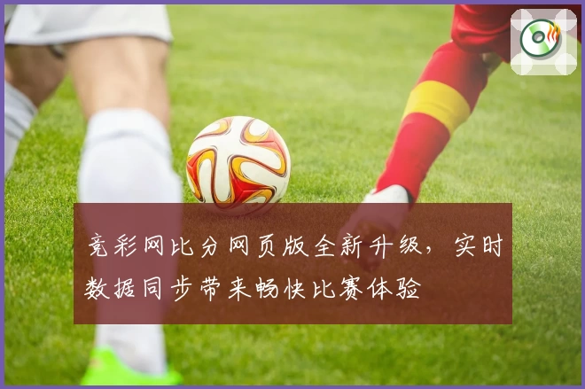 竞彩网比分网页版全新升级，实时数据同步带来畅快比赛体验