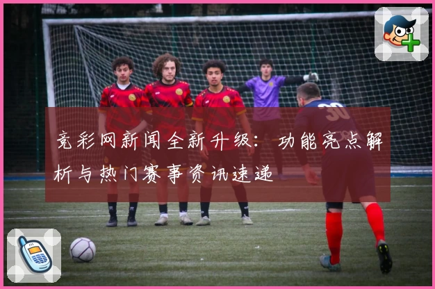 竞彩网新闻全新升级：功能亮点解析与热门赛事资讯速递