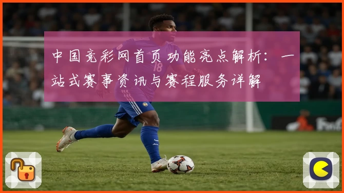 中国竞彩网首页功能亮点解析：一站式赛事资讯与赛程服务详解