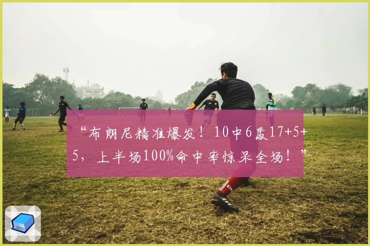 “布朗尼精准爆发！10中6轰17+5+5，上半场100%命中率惊呆全场！”