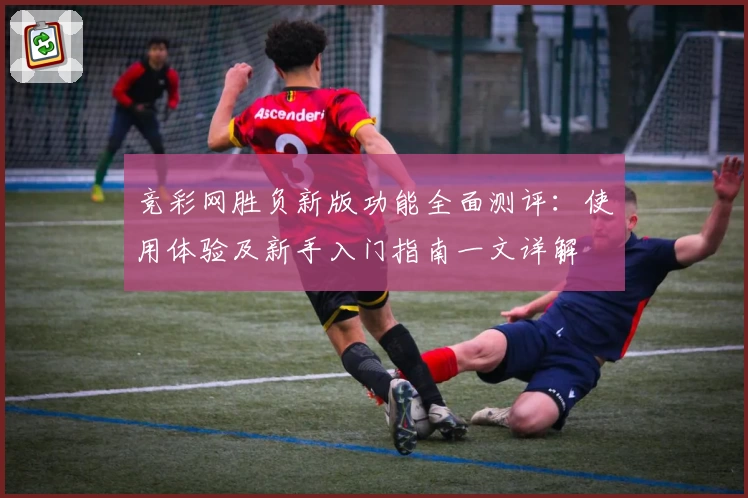 竞彩网胜负新版功能全面测评：使用体验及新手入门指南一文详解