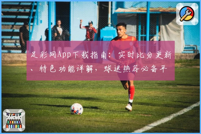 足彩网App下载指南：实时比分更新、特色功能详解，球迷热荐必备平台