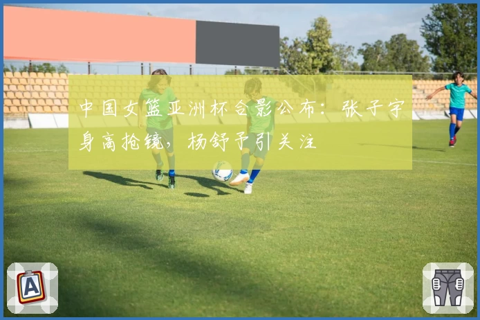 中国女篮亚洲杯合影公布：张子宇身高抢镜，杨舒予引关注