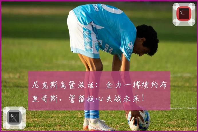 尼克斯高管放话：全力一搏续约布里奇斯，誓留核心共战未来！